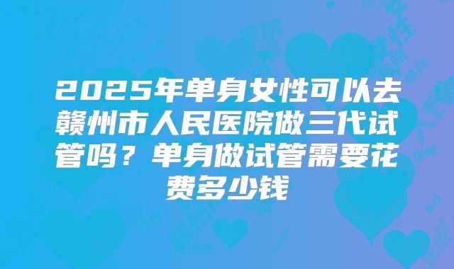 2025年单身女性可以去赣州市人民医院做三代试管吗?单身做试管需要花费多少钱