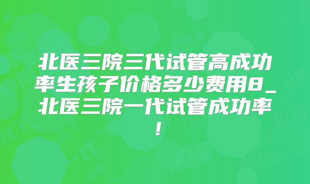 北医三院三代试管高成功率生孩子价格多少费用8_北医三院一代试管成功率!