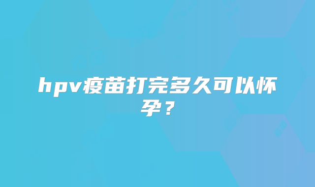 hpv疫苗打完多久可以怀孕?