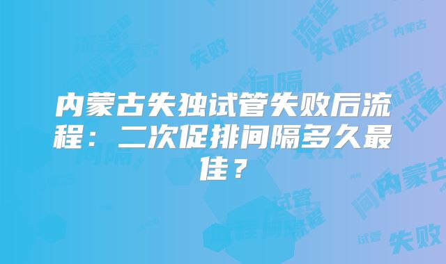 内蒙古失独试管失败后流程：二次促排间隔多久最佳？