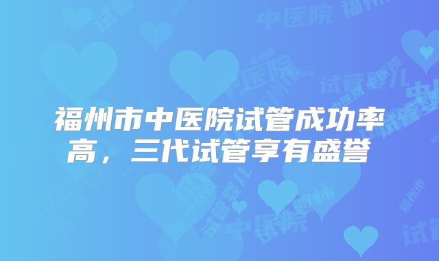 福州市中医院试管成功率高，三代试管享有盛誉