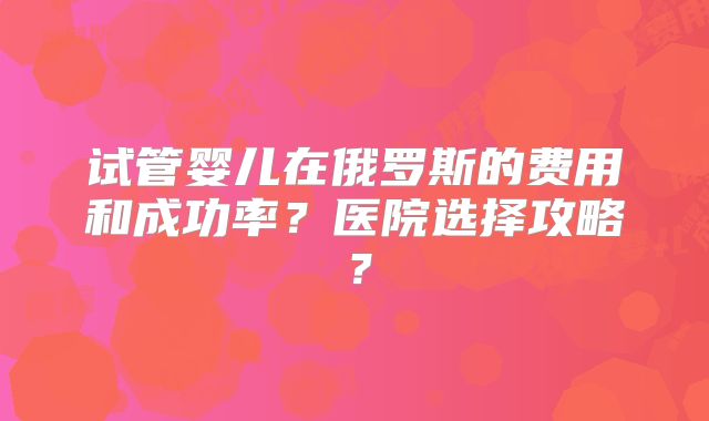 试管婴儿在俄罗斯的费用和成功率？医院选择攻略？