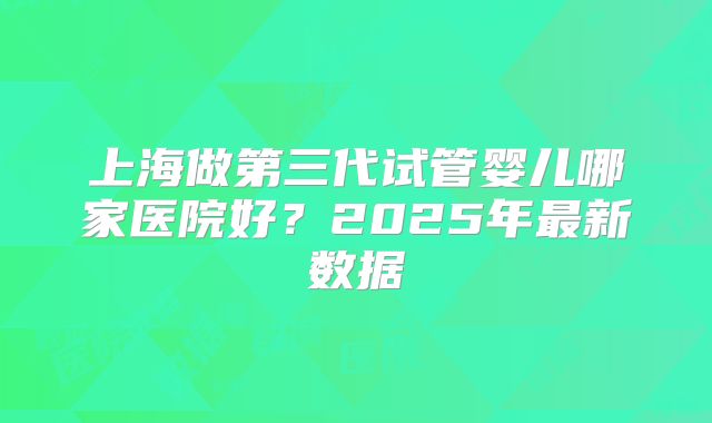 上海做第三代试管婴儿哪家医院好？2025年最新数据