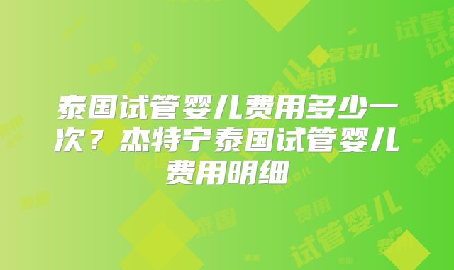 泰国试管婴儿费用多少一次？杰特宁泰国试管婴儿费用明细
