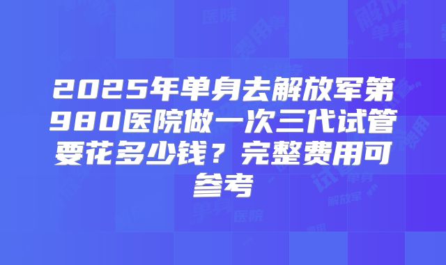 2025年单身去解放军第980医院做一次三代试管要花多少钱？完整费用可参考