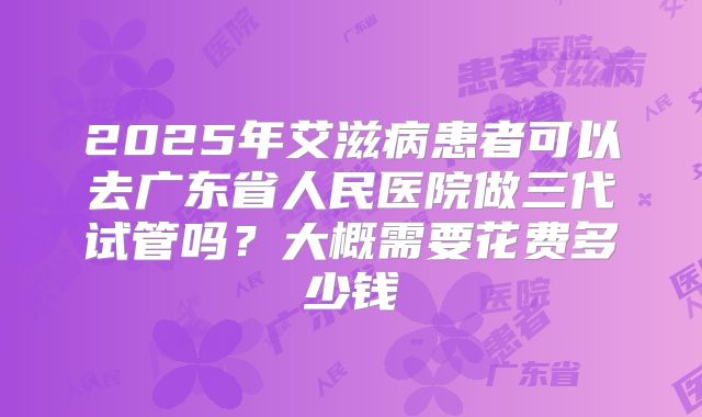 2025年艾滋病患者可以去广东省人民医院做三代试管吗？大概需要花费多少钱