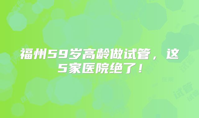福州59岁高龄做试管，这5家医院绝了！