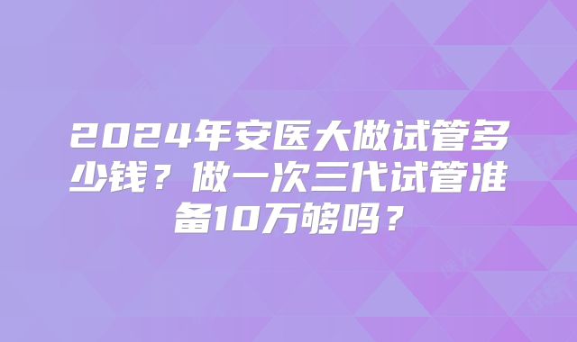 2024年安医大做试管多少钱？做一次三代试管准备10万够吗？