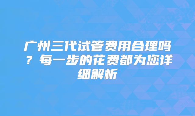 广州三代试管费用合理吗?每一步的花费都为您详细解析