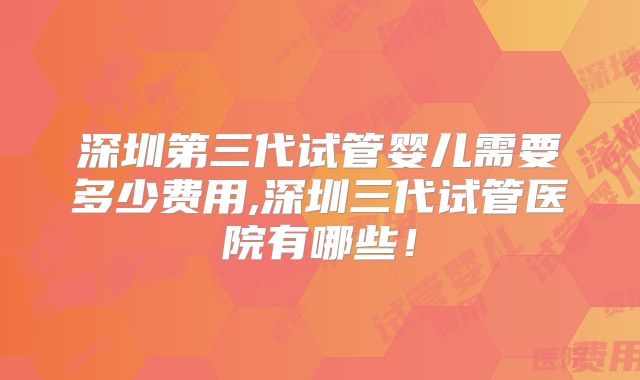 深圳第三代试管婴儿需要多少费用,深圳三代试管医院有哪些！