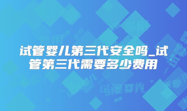 试管婴儿第三代安全吗_试管第三代需要多少费用