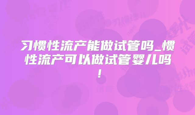 习惯性流产能做试管吗_惯性流产可以做试管婴儿吗！