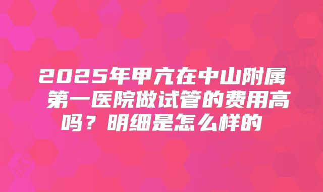 2025年甲亢在中山附属 第一医院做试管的费用高吗？明细是怎么样的