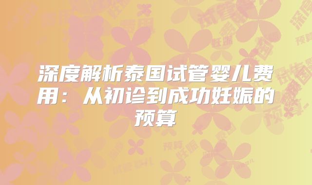 深度解析泰国试管婴儿费用：从初诊到成功妊娠的预算