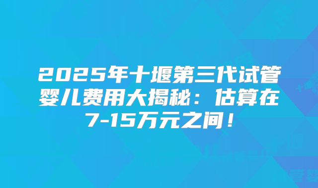 2025年十堰第三代试管婴儿费用大揭秘：估算在7-15万元之间！