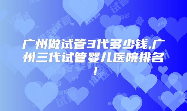 广州做试管3代多少钱,广州三代试管婴儿医院排名!