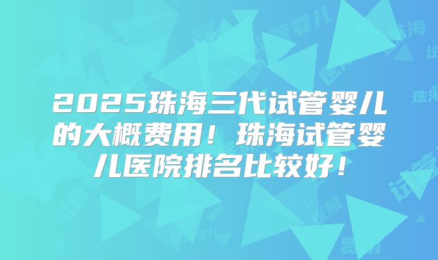 2025珠海三代试管婴儿的大概费用！珠海试管婴儿医院排名比较好！