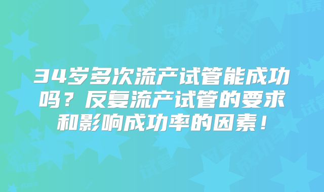 34岁多次流产试管能成功吗？反复流产试管的要求和影响成功率的因素！