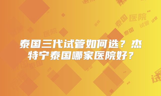 泰国三代试管如何选？杰特宁泰国哪家医院好？