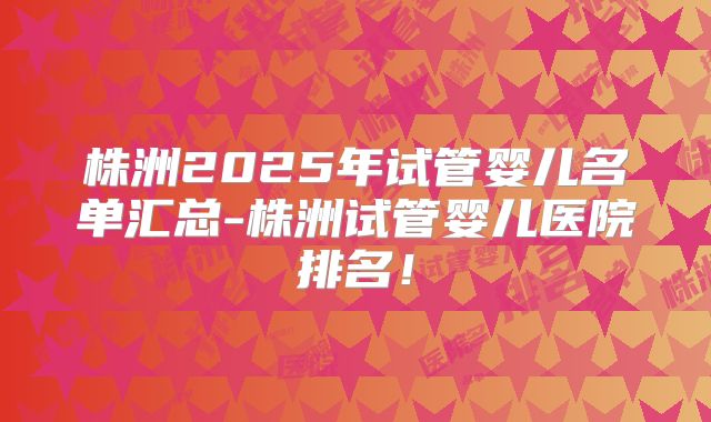 株洲2025年试管婴儿名单汇总-株洲试管婴儿医院排名！