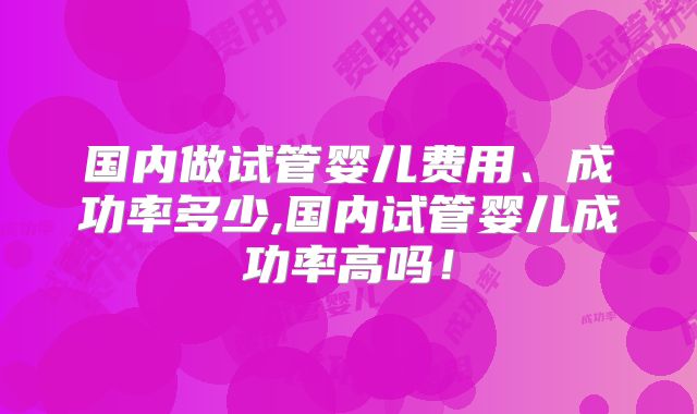 国内做试管婴儿费用、成功率多少,国内试管婴儿成功率高吗！