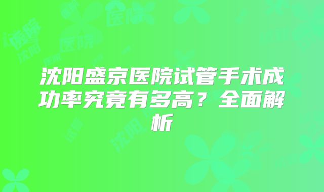 沈阳盛京医院试管手术成功率究竟有多高？全面解析