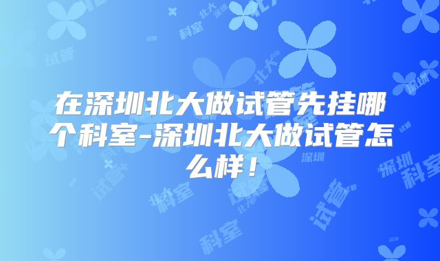 在深圳北大做试管先挂哪个科室-深圳北大做试管怎么样!