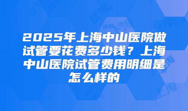 2025年上海中山医院做试管要花费多少钱？上海中山医院试管费用明细是怎么样的