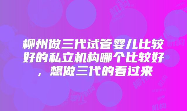 柳州做三代试管婴儿比较好的私立机构哪个比较好，想做三代的看过来