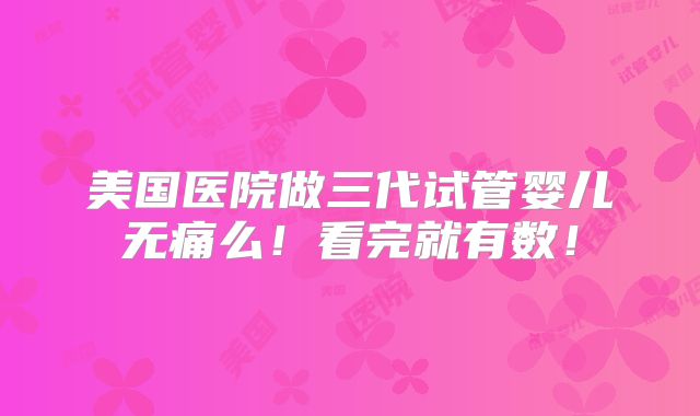 美国医院做三代试管婴儿无痛么！看完就有数！