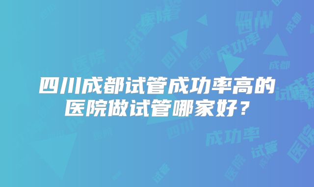 四川成都试管成功率高的医院做试管哪家好？
