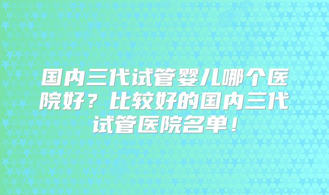 国内三代试管婴儿哪个医院好？比较好的国内三代试管医院名单！