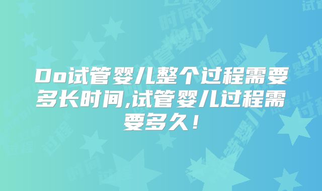 Do试管婴儿整个过程需要多长时间,试管婴儿过程需要多久！