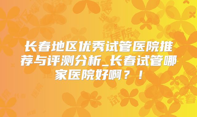 长春地区优秀试管医院推荐与评测分析_长春试管哪家医院好啊？！