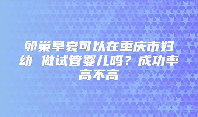 卵巢早衰可以在重庆市妇幼 做试管婴儿吗？成功率高不高