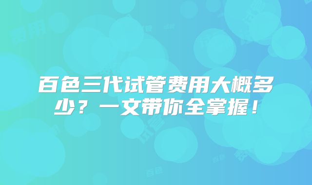 百色三代试管费用大概多少?一文带你全掌握!