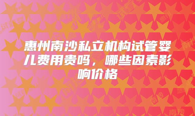 惠州南沙私立机构试管婴儿费用贵吗，哪些因素影响价格