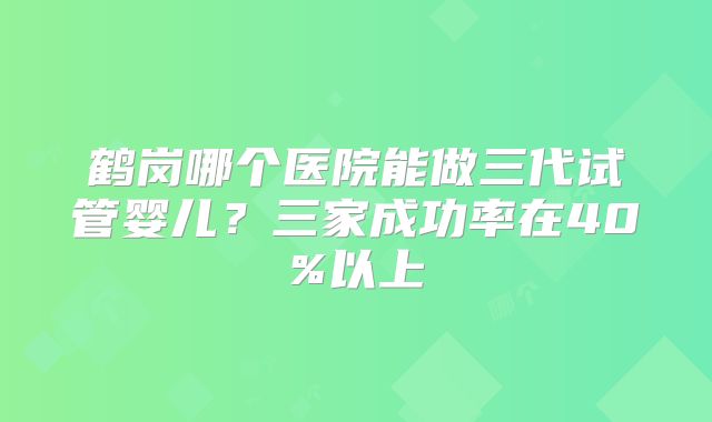 鹤岗哪个医院能做三代试管婴儿？三家成功率在40%以上