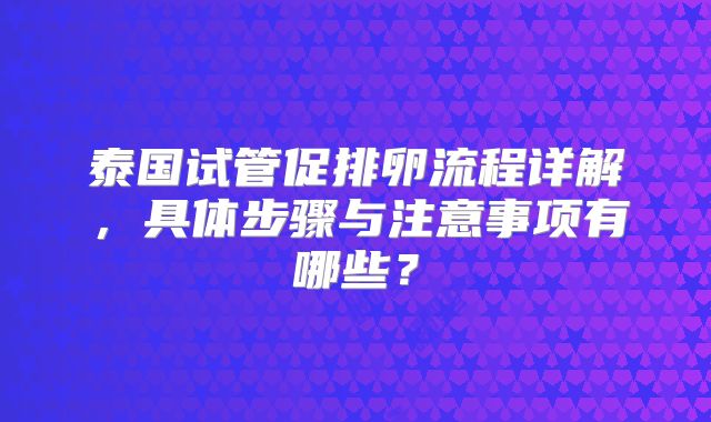 泰国试管促排卵流程详解，具体步骤与注意事项有哪些？