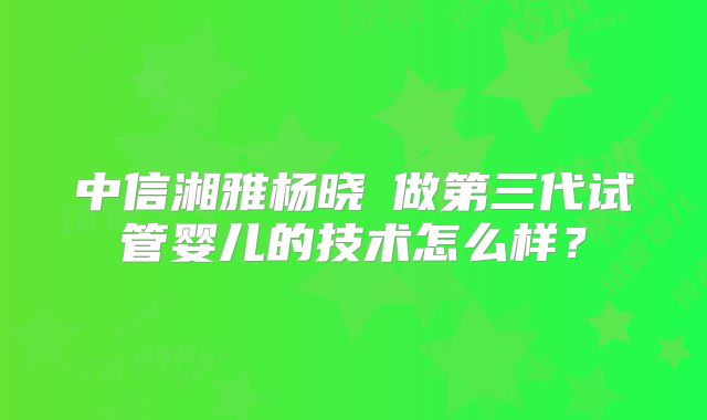中信湘雅杨晓祎做第三代试管婴儿的技术怎么样？