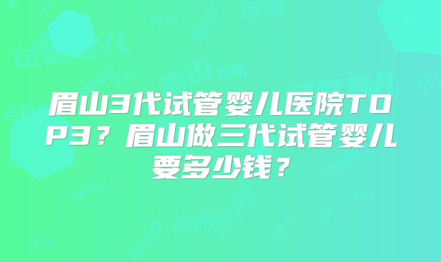 眉山3代试管婴儿医院TOP3?眉山做三代试管婴儿要多少钱?