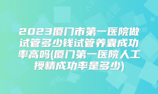 2023厦门市第一医院做试管多少钱试管养囊成功率高吗(厦门第一医院人工授精成功率是多少)