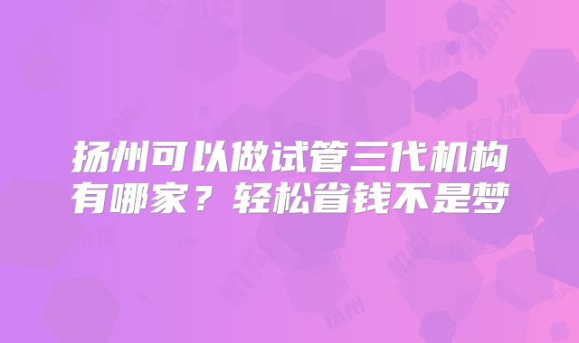 扬州可以做试管三代机构有哪家？轻松省钱不是梦