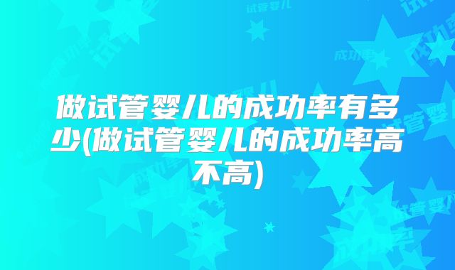 做试管婴儿的成功率有多少(做试管婴儿的成功率高不高)