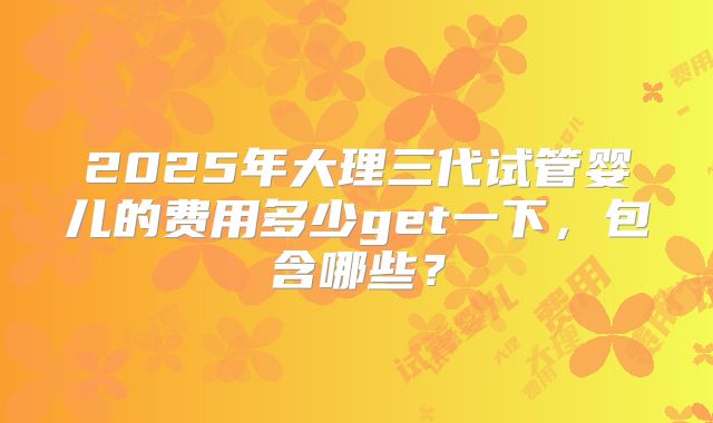 2025年大理三代试管婴儿的费用多少get一下，包含哪些？