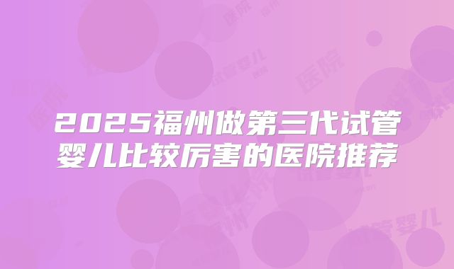 2025福州做第三代试管婴儿比较厉害的医院推荐