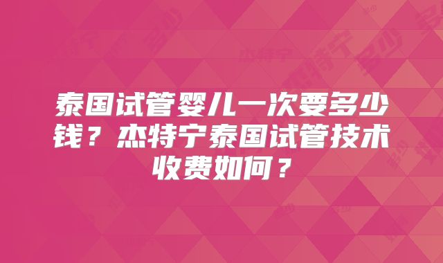 泰国试管婴儿一次要多少钱？杰特宁泰国试管技术收费如何？
