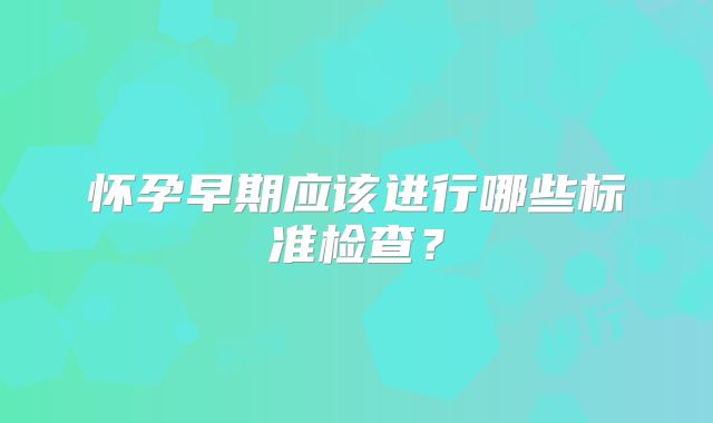 怀孕早期应该进行哪些标准检查?