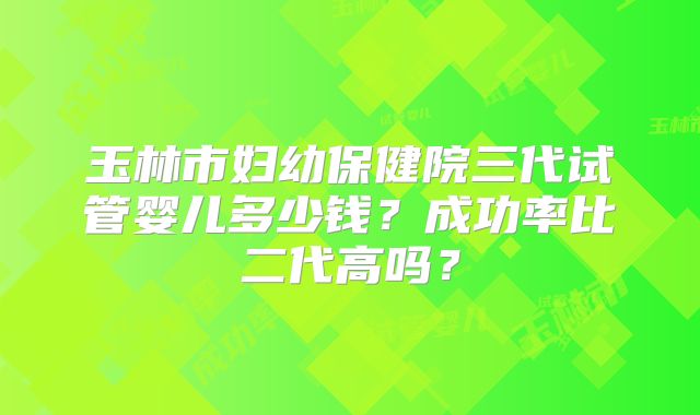 玉林市妇幼保健院三代试管婴儿多少钱？成功率比二代高吗？