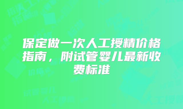 保定做一次人工授精价格指南，附试管婴儿最新收费标准